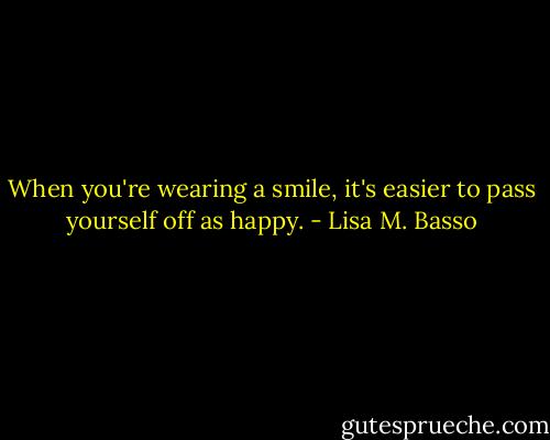 When you're wearing a smile, it's easier to pass yourself off as happy. - Lisa M. Basso