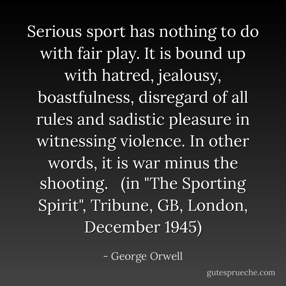 Serious sport has nothing to do with fair play. It is bound up with hatred, jealousy, boastfulness, disregard of all rules and sadistic pleasure in witnessing violence. In other words, it is war minus the shooting. <br /><br />(in "The Sporting Spirit", Tribune, GB, London, December 1945) - George Orwell
