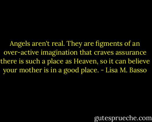 Angels aren't real. They are figments of an over-active imagination that craves assurance there is such a place as Heaven, so it can believe your mother is in a good place. - Lisa M. Basso