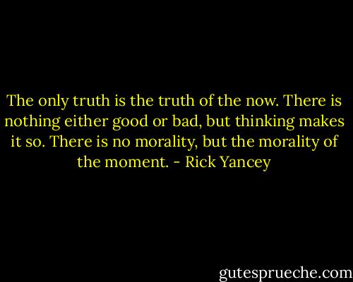 The only truth is the truth of the now. There is nothing either good or bad, but thinking makes it so. There is no morality, but the morality of the moment. - Rick Yancey