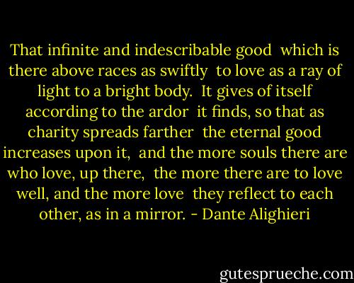 That infinite and indescribable good <br />which is there above races as swiftly <br />to love as a ray of light to a bright body.<br /><br />It gives of itself according to the ardor <br />it finds, so that as charity spreads farther <br />the eternal good increases upon it,<br /><br />and the more souls there are who love, up there, <br />the more there are to love well, and the more love <br />they reflect to each other, as in a mirror. - Dante Alighieri