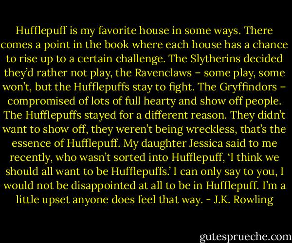 Hufflepuff is my favorite house in some ways. There comes a point in the book where each house has a chance to rise up to a certain challenge. The Slytherins decided they’d rather not play, the Ravenclaws – some play, some won’t, but the Hufflepuffs stay to fight. The Gryffindors – compromised of lots of full hearty and show off people. The Hufflepuffs stayed for a different reason. They didn’t want to show off, they weren’t being wreckless, that’s the essence of Hufflepuff. My daughter Jessica said to me recently, who wasn’t sorted into Hufflepuff, ‘I think we should all want to be Hufflepuffs.’ I can only say to you, I would not be disappointed at all to be in Hufflepuff. I’m a little upset anyone does feel that way. - J.K. Rowling