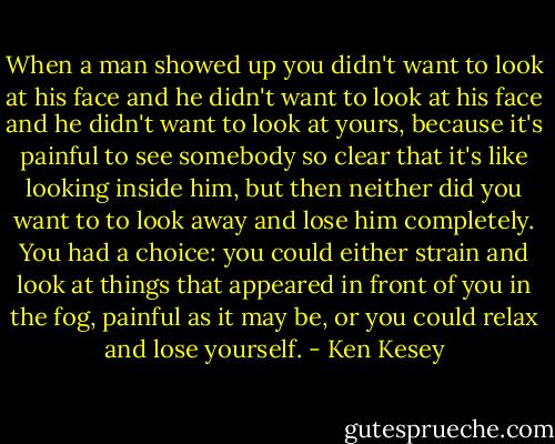 When a man showed up you didn't want to look at his face and he didn't want to look at his face and he didn't want to look at yours, because it's painful to see somebody so clear that it's like looking inside him, but then neither did you want to to look away and lose him completely. You had a choice: you could either strain and look at things that appeared in front of you in the fog, painful as it may be, or you could relax and lose yourself. - Ken Kesey