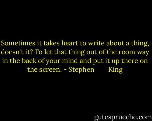 Sometimes it takes heart to write about a thing, doesn't it? To let that thing out of the room way in the back of your mind and put it up there on the screen. - Stephen        King