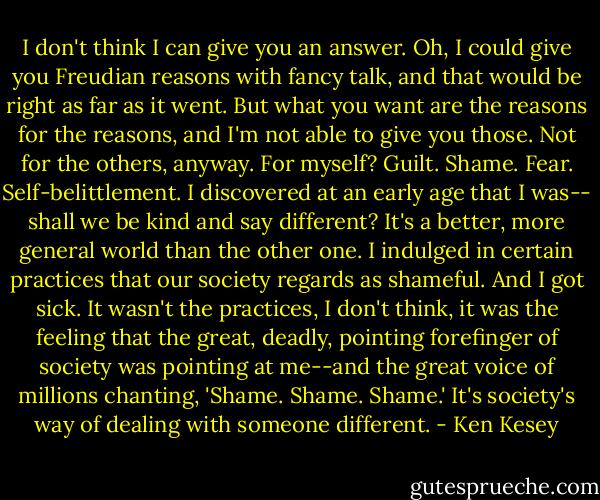 I don't think I can give you an answer. Oh, I could give you Freudian reasons with fancy talk, and that would be right as far as it went. But what you want are the reasons for the reasons, and I'm not able to give you those. Not for the others, anyway. For myself? Guilt. Shame. Fear. Self-belittlement. I discovered at an early age that I was-- shall we be kind and say different? It's a better, more general world than the other one. I indulged in certain practices that our society regards as shameful. And I got sick. It wasn't the practices, I don't think, it was the feeling that the great, deadly, pointing forefinger of society was pointing at me--and the great voice of millions chanting, 'Shame. Shame. Shame.' It's society's way of dealing with someone different. - Ken Kesey