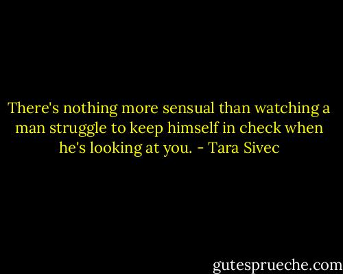 There's nothing more sensual than watching a man struggle to keep himself in check when he's looking at you. - Tara Sivec