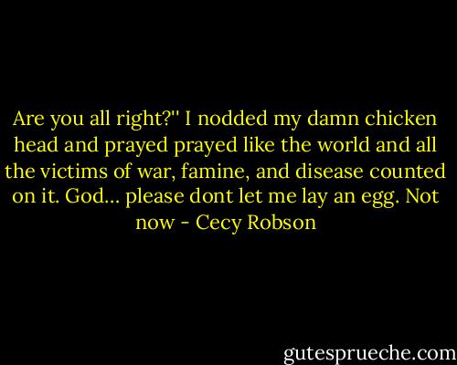 Are you all right?''<br />I nodded my damn chicken head and prayed prayed like the world and all the victims of war, famine, and disease counted on it. God… please dont let me lay an egg. Not now - Cecy Robson