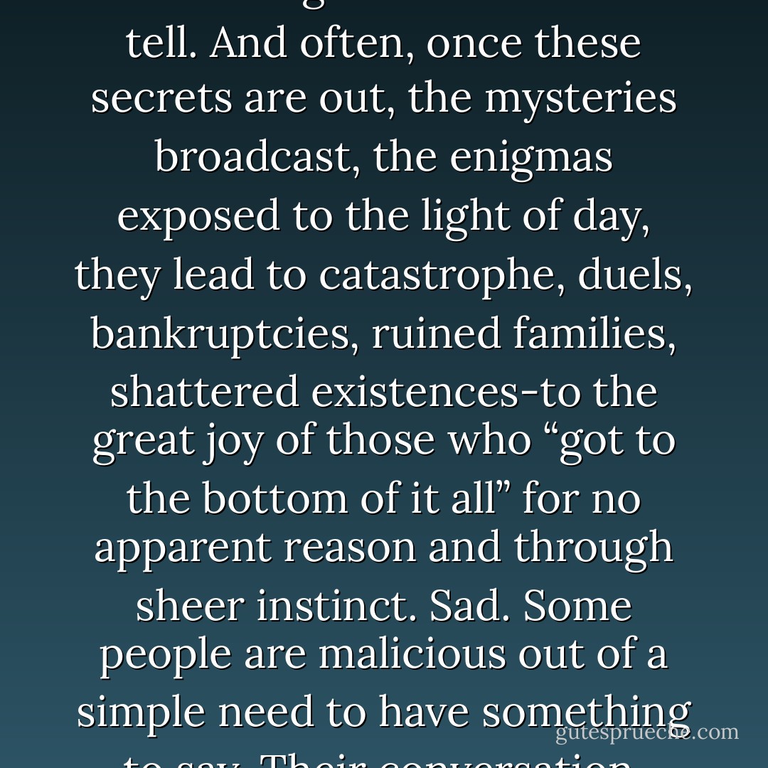 No one pries as effectively into other people’s business as those whose business it most definitely is not… What for? For nothing. For the sake of finding out, knowing, penetrating the mystery. Out of an itching need to be able to tell. And often, once these secrets are out, the mysteries broadcast, the enigmas exposed to the light of day, they lead to catastrophe, duels, bankruptcies, ruined families, shattered existences-to the great joy of those who “got to the bottom of it all” for no apparent reason and through sheer instinct. Sad. Some people are malicious out of a simple need to have something to say. Their conversation, parlour talk, antechamber gossip, is reminiscent of those fireplaces that swiftly go through the wood-they need a lot of fuel and the fuel is their neighbour. - Victor Hugo
