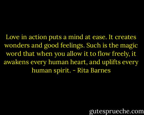 Love in action puts a mind at ease. It creates wonders and good feelings. Such is the magic word that when you allow it to flow freely, it awakens every human heart, and uplifts every human spirit. - Rita Barnes