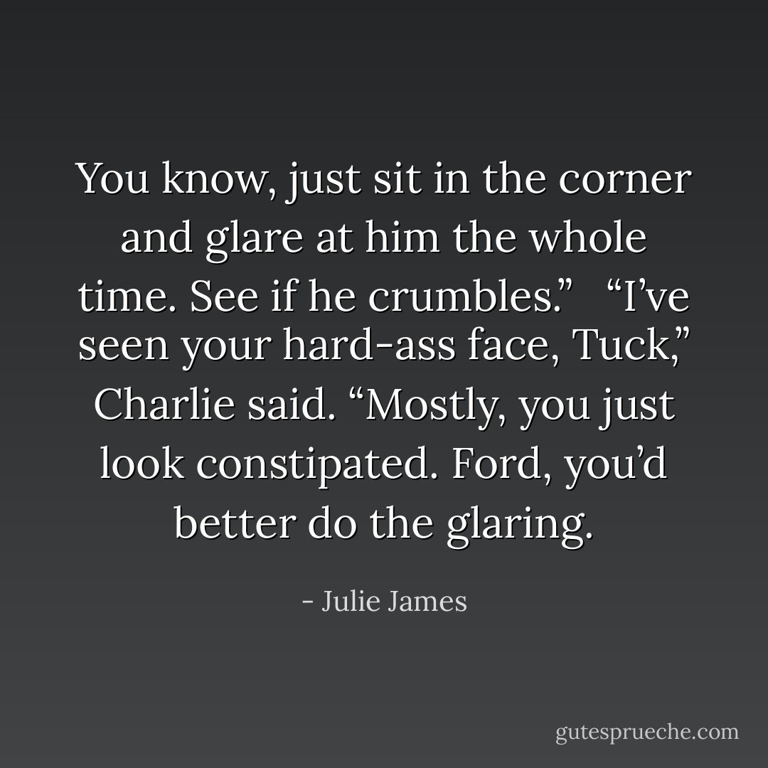 You know, just sit in the corner and glare at him the whole time. See if he crumbles.” <br /><br />“I’ve seen your hard-ass face, Tuck,” Charlie said. “Mostly, you just look constipated. Ford, you’d better do the glaring. - Julie James