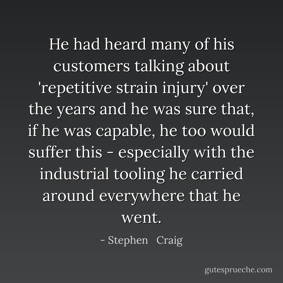 He had heard many of his customers talking about 'repetitive strain injury' over the years and he was sure that, if he was capable, he too would suffer this - especially with the industrial tooling he carried around everywhere that he went. - Stephen   Craig