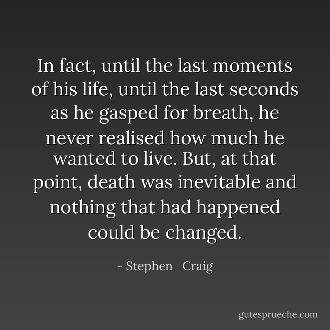 In fact, until the last moments of his life, until the last seconds as he gasped for breath, he never realised how much he wanted to live. But, at that point, death was inevitable and nothing that had happened could be changed. - Stephen   Craig
