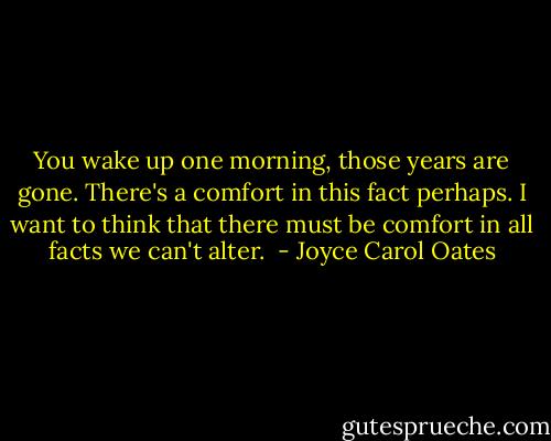 You wake up one morning, those years are gone. There's a comfort in this fact perhaps. I want to think that there must be comfort in all facts we can't alter.  - Joyce Carol Oates