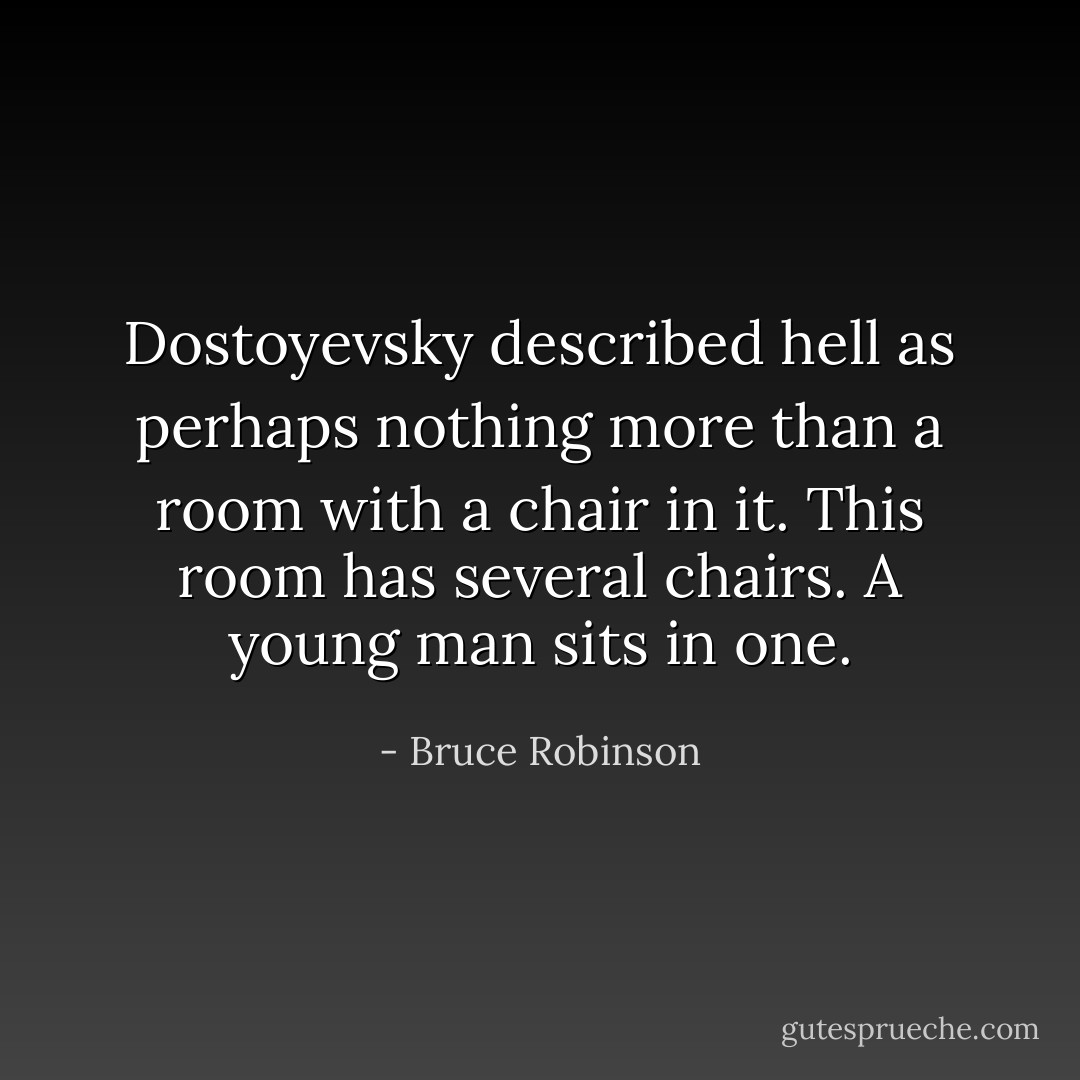 Dostoyevsky described hell as perhaps nothing more than a room with a chair in it. This room has several chairs. A young man sits in one. - Bruce Robinson