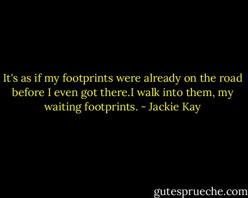 It's as if my footprints were already on the road before I even got there.I walk into them, my waiting footprints. - Jackie Kay
