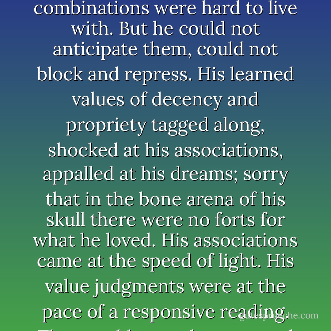 Graham had a lot of trouble with taste. Often his thoughts were not tasty. There were no effective partitions in his mind. What he saw and learned touched everything else he knew. Some of the combinations were hard to live with. But he could not anticipate them, could not block and repress. His learned values of decency and propriety tagged along, shocked at his associations, appalled at his dreams; sorry that in the bone arena of his skull there were no forts for what he loved. His associations came at the speed of light. His value judgments were at the pace of a responsive reading. They could never keep up and direct his thinking. He viewed his own mentality as grotesque but useful, like a chair made of antlers. There was nothing he could do about it. - Thomas  Harris
