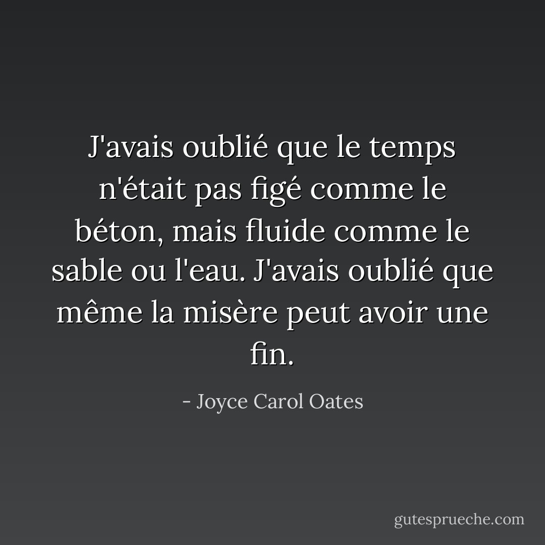 J'avais oublié que le temps n'était pas figé comme le béton, mais fluide comme le sable ou l'eau. J'avais oublié que même la misère peut avoir une fin. - Joyce Carol Oates