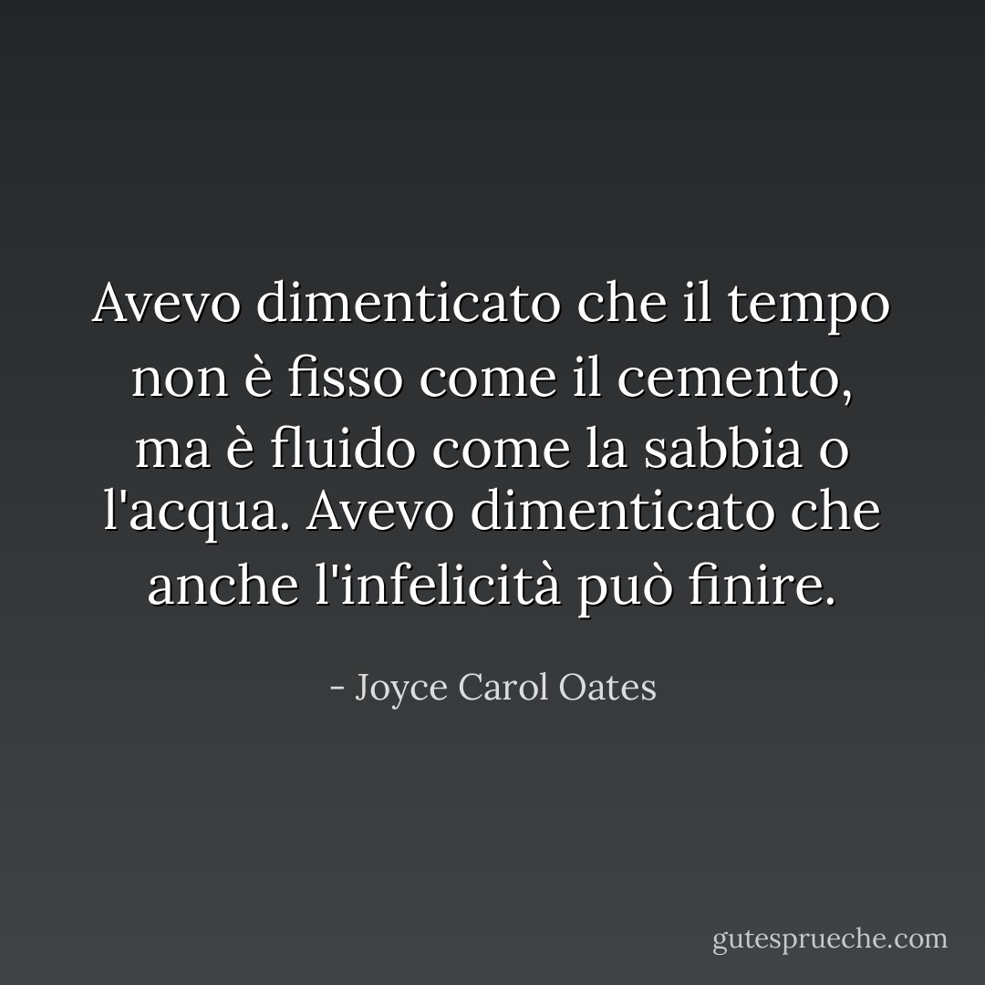 Avevo dimenticato che il tempo non è fisso come il cemento, ma è fluido come la sabbia o l'acqua. Avevo dimenticato che anche l'infelicità può finire. - Joyce Carol Oates