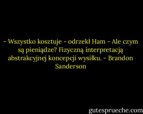 - Wszystko kosztuje - odrzekł Ham - Ale czym są pieniądze? Fizyczną interpretacją abstrakcyjnej koncepcji wysiłku. - Brandon Sanderson