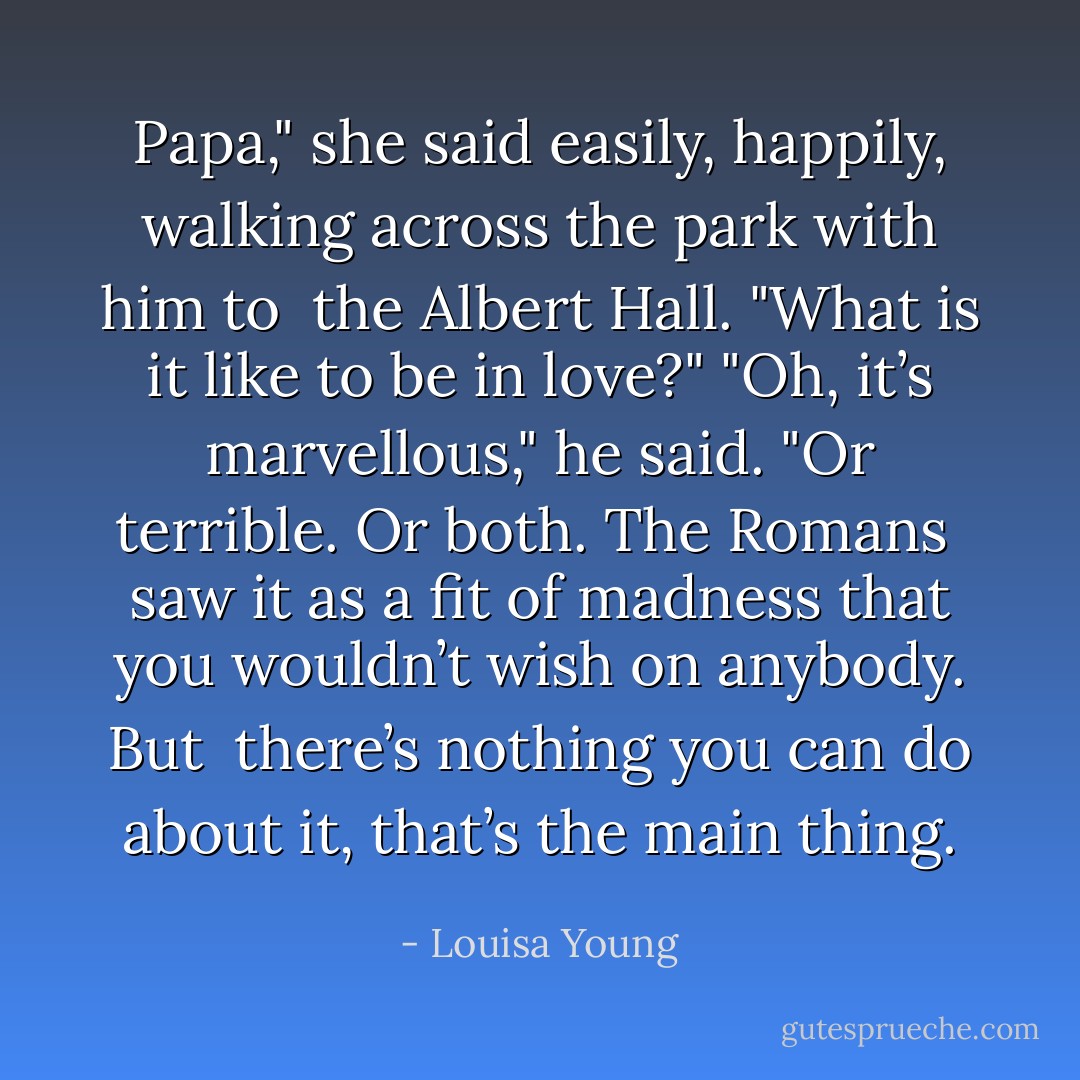 Papa," she said easily, happily, walking across the park with him to <br />the Albert Hall. "What is it like to be in love?"<br />"Oh, it’s marvellous," he said. "Or terrible. Or both. The Romans <br />saw it as a fit of madness that you wouldn’t wish on anybody. But <br />there’s nothing you can do about it, that’s the main thing. - Louisa Young