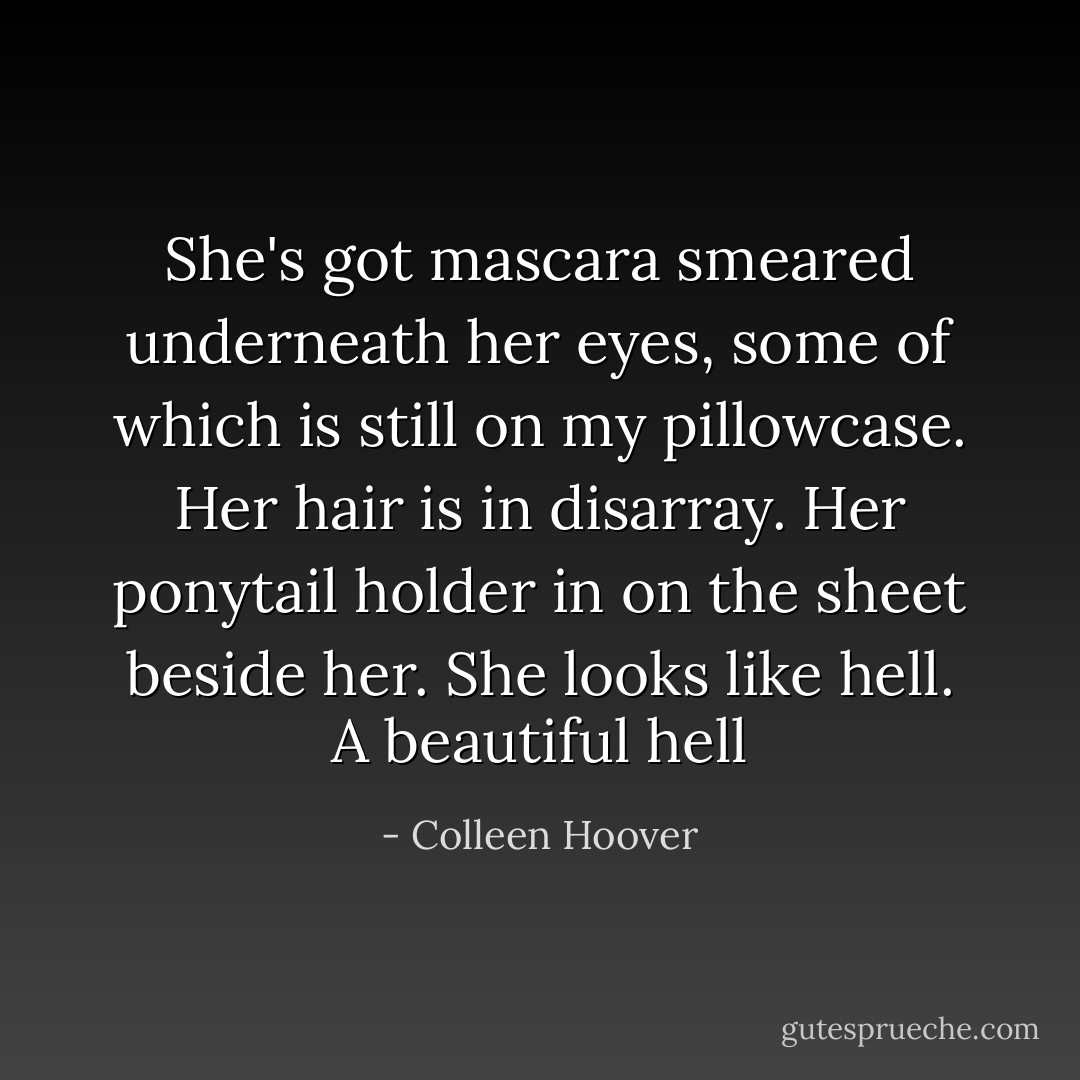 She's got mascara smeared underneath her eyes, some of which is still on my pillowcase. Her hair is in disarray. Her ponytail holder in on the sheet beside her. She looks like hell. A beautiful hell - Colleen Hoover