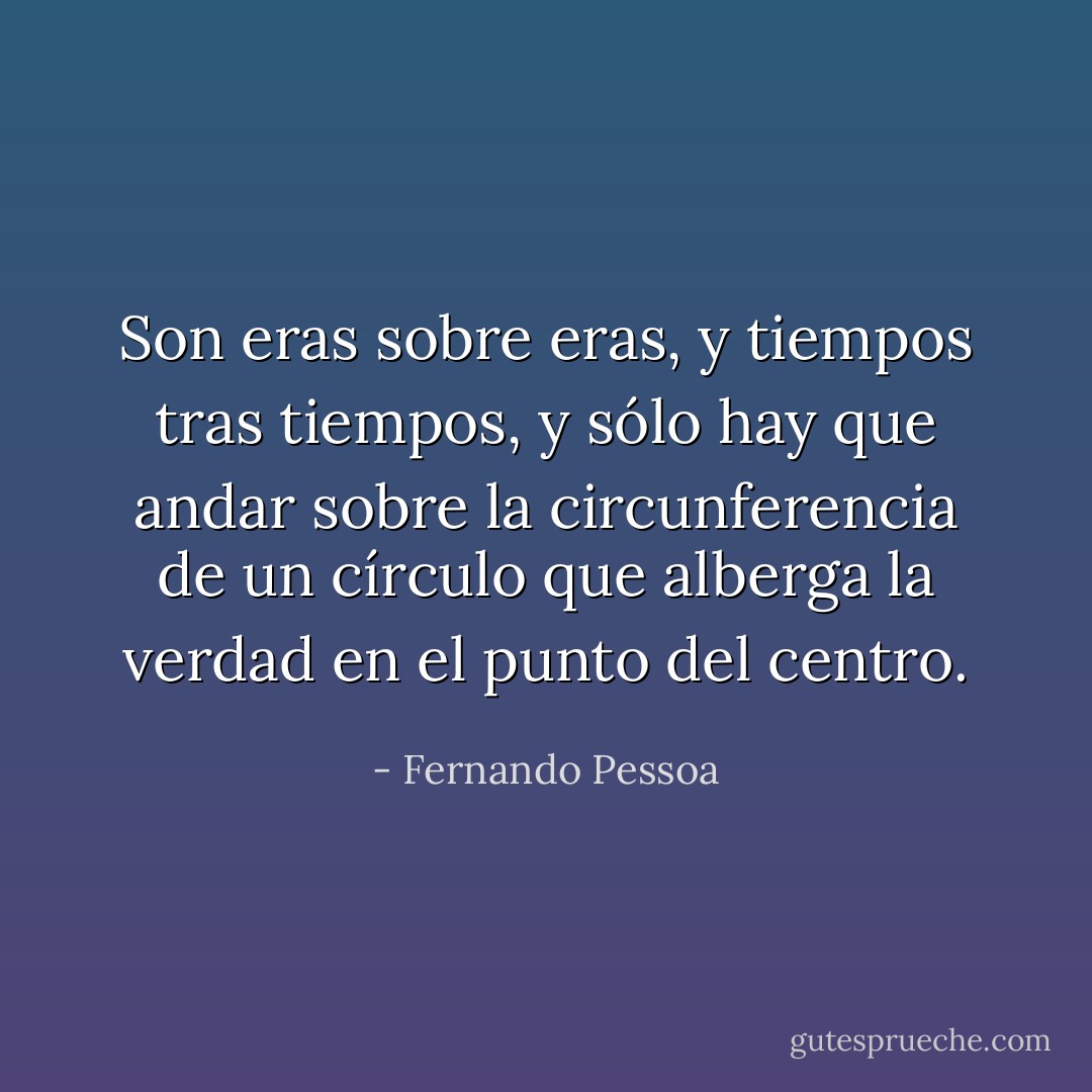 Son eras sobre eras, y tiempos tras tiempos, y sólo hay que andar sobre la circunferencia de un círculo que alberga la verdad en el punto del centro. - Fernando Pessoa