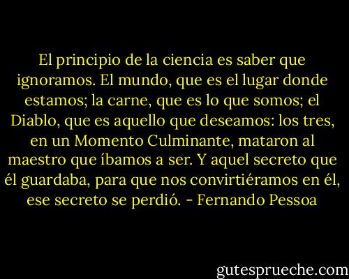 El principio de la ciencia es saber que ignoramos. El mundo, que es el lugar donde estamos; la carne, que es lo que somos; el Diablo, que es aquello que deseamos: los tres, en un Momento Culminante, mataron al maestro que íbamos a ser. Y aquel secreto que él guardaba, para que nos convirtiéramos en él, ese secreto se perdió. - Fernando Pessoa