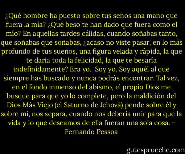 ¿Qué hombre ha puesto sobre tus senos una mano que fuera la mía? ¿Qué beso te han dado que fuera como el mío? En aquellas tardes cálidas, cuando soñabas tanto, que soñabas que soñabas, ¿acaso no viste pasar, en lo más profundo de tus sueños, una figura velada y rápida, la que te daría toda la felicidad, la que te besaría indefinidamente? Era yo.<br /><br />Soy yo. Soy aquél al que siempre has buscado y nunca podrás encontrar. Tal vez, en el fondo inmenso del abismo, el propio Dios me busque para que yo lo complete, pero la maldición del Dios Más Viejo (el Saturno de Jehová) pende sobre él y sobre mí, nos separa, cuando nos debería unir para que la vida y lo que deseamos de ella fueran una sola cosa. - Fernando Pessoa