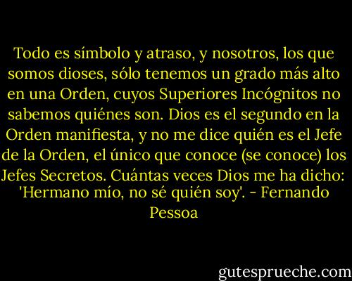 Todo es símbolo y atraso, y nosotros, los que somos dioses, sólo tenemos un grado más alto en una Orden, cuyos Superiores Incógnitos no sabemos quiénes son. Dios es el segundo en la Orden manifiesta, y no me dice quién es el Jefe de la Orden, el único que conoce (se conoce) los Jefes Secretos. Cuántas veces Dios me ha dicho: 'Hermano mío, no sé quién soy'. - Fernando Pessoa