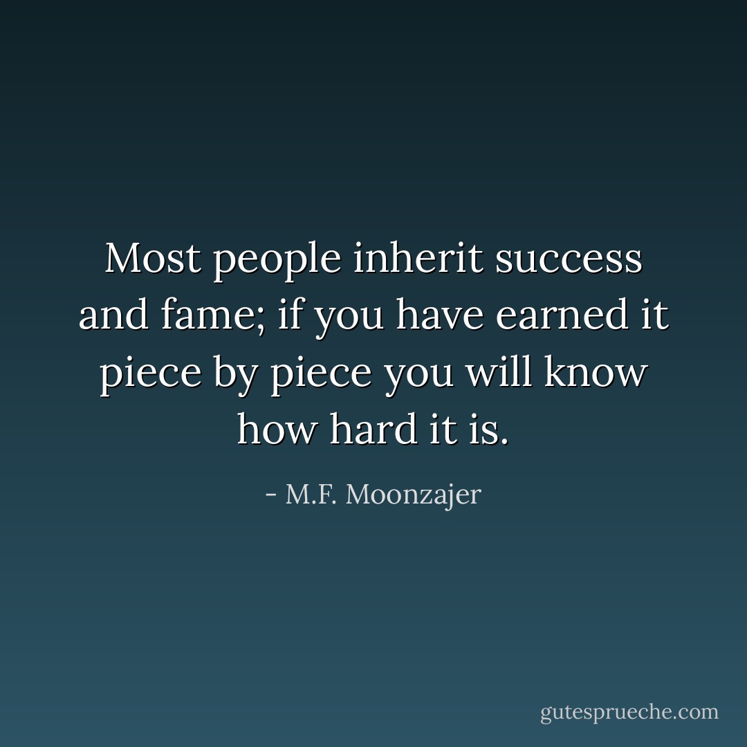 Most people inherit success and fame; if you have earned it piece by piece you will know how hard it is. - M.F. Moonzajer