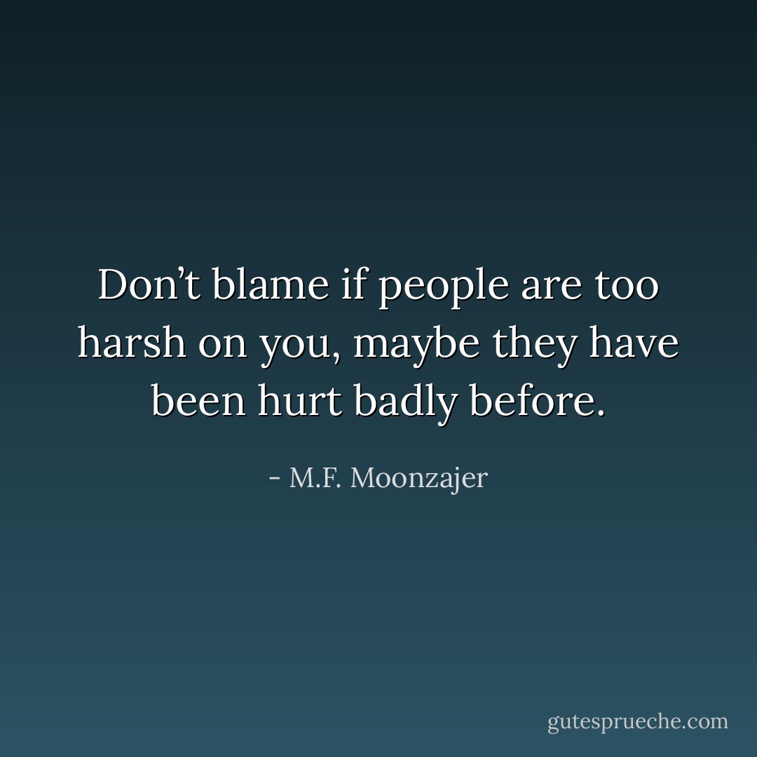 Don’t blame if people are too harsh on you, maybe they have been hurt badly before. - M.F. Moonzajer
