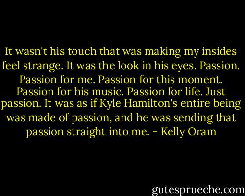 It wasn't his touch that was making my insides feel strange. It was the look in his eyes. Passion. Passion for me. Passion for this moment. Passion for his music. Passion for life. Just passion. It was as if Kyle Hamilton's entire being was made of passion, and he was sending that passion straight into me. - Kelly Oram