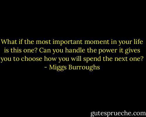 What if the most important moment in your life is this one? Can you handle the power it gives you to choose how you will spend the next one? - Miggs Burroughs
