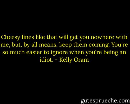 Cheesy lines like that will get you nowhere with me, but, by all means, keep them coming. You're so much easier to ignore when you're being an idiot. - Kelly Oram