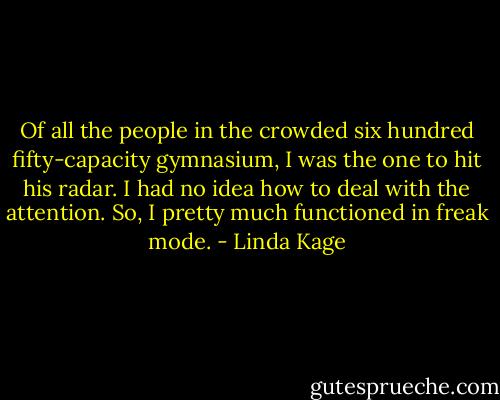 Of all the people in the crowded six hundred fifty-capacity gymnasium, I was the one to hit his radar. I had no idea how to deal with the attention. So, I pretty much functioned in freak mode. - Linda Kage