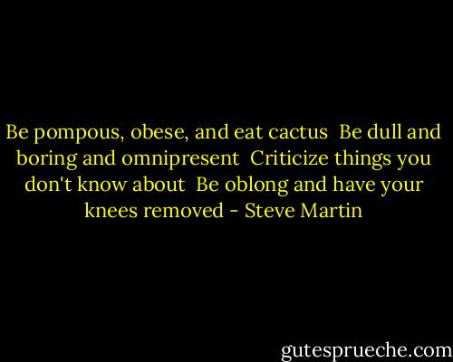 Be pompous, obese, and eat cactus <br />Be dull and boring and omnipresent <br />Criticize things you don't know about <br />Be oblong and have your knees removed - Steve Martin