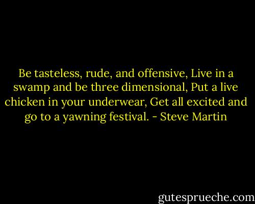 Be tasteless, rude, and offensive,<br />Live in a swamp and be three dimensional,<br />Put a live chicken in your underwear,<br />Get all excited and go to a yawning festival. - Steve Martin