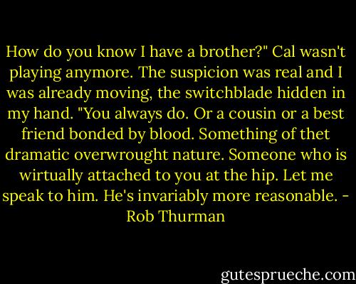 How do you know I have a brother?" Cal wasn't playing anymore. The suspicion was real and I was already moving, the switchblade hidden in my hand.<br />"You always do. Or a cousin or a best friend bonded by blood. Something of thet dramatic overwrought nature. Someone who is wirtually attached to you at the hip. Let me speak to him. He's invariably more reasonable. - Rob Thurman