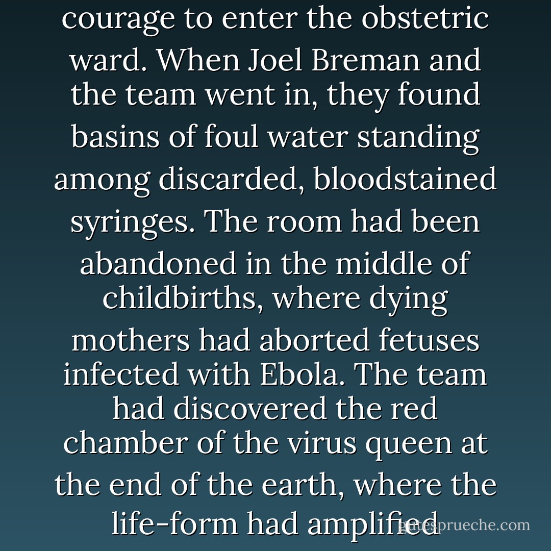 One room in the hospital had not been cleaned up. No one, not even the nuns, had had the courage to enter the obstetric ward. When Joel Breman and the team went in, they found basins of foul water standing among discarded, bloodstained syringes. The room had been abandoned in the middle of childbirths, where dying mothers had aborted fetuses infected with Ebola. The team had discovered the red chamber of the virus queen at the end of the earth, where the life-form had amplified through mothers and their unborn children. (95) - Richard   Preston