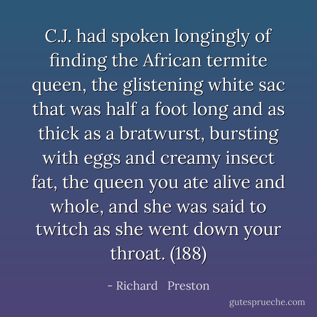 C.J. had spoken longingly of finding the African termite queen, the glistening white sac that was half a foot long and as thick as a bratwurst, bursting with eggs and creamy insect fat, the queen you ate alive and whole, and she was said to twitch as she went down your throat. (188) - Richard   Preston