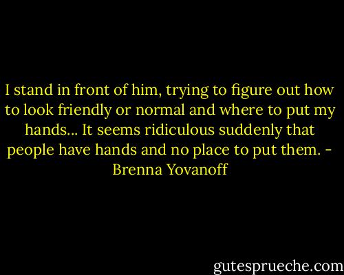 I stand in front of him, trying to figure out how to look friendly or normal and where to put my hands... It seems ridiculous suddenly that people have hands and no place to put them. - Brenna Yovanoff