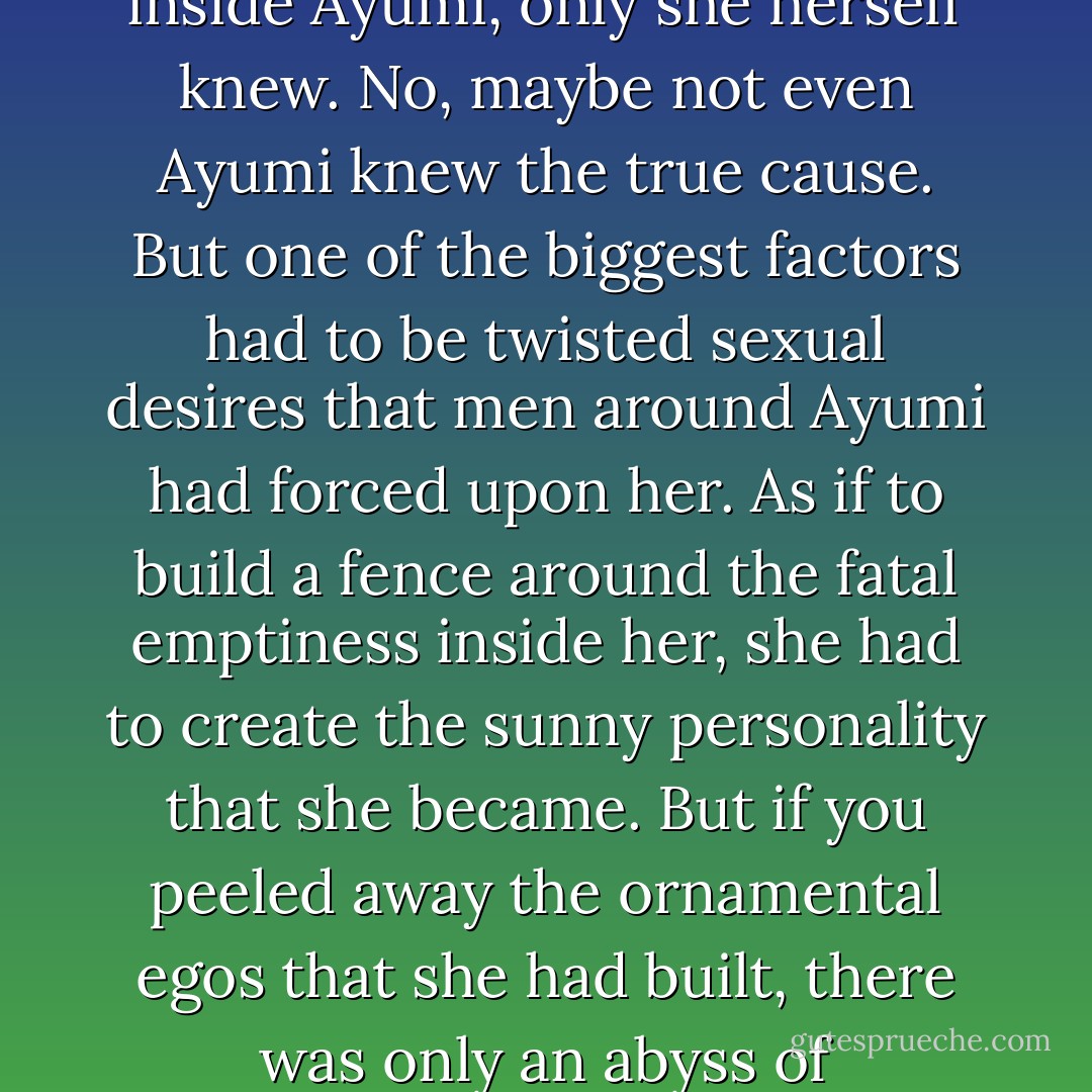 Ayumi had a great emptiness inside her, like a desert at the edge of the earth. You could try watering it all you wanted, but everything would be sucked down to the bottom of the world, leaving no trace of moisture. No life could take route there. Not even birds would fly over it. What had created such a wasteland inside Ayumi, only she herself knew. No, maybe not even Ayumi knew the true cause. But one of the biggest factors had to be twisted sexual desires that men around Ayumi had forced upon her.<br />As if to build a fence around the fatal emptiness inside her, she had to create the sunny personality that she became.<br />But if you peeled away the ornamental egos that she had built, there was only an abyss of nothingness and the intense thirst that came with it.<br />Though she tried to forget it, the nothingness would visit her periodically on a lonely rainy afternoon, or at dawn when she woke from a nightmare.<br />What she needed at such times was to be held by someone, anyone. - Haruki Murakami