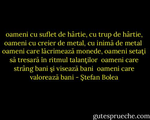oameni cu suflet de hârtie, cu trup de hârtie, oameni cu creier de metal, cu inimă de metal<br /><br />oameni care lăcrimează monede, oameni setaţi să tresară în ritmul talanţilor<br /><br />oameni care strâng bani şi visează bani<br /><br />oameni care valorează bani - Ştefan Bolea