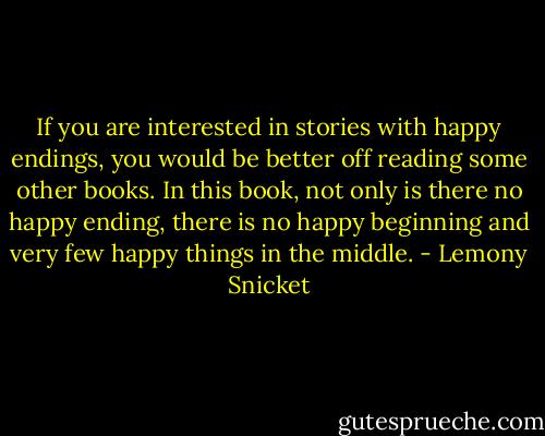 If you are interested in stories with happy endings, you would be better off reading some other books. In this book, not only is there no happy ending, there is no happy beginning and very few happy things in the middle. - Lemony Snicket