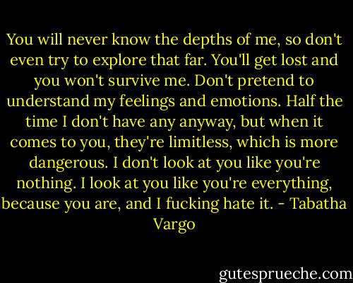 You will never know the depths of me, so don't even try to explore that far. You'll get lost and you won't survive me. Don't pretend to understand my feelings and emotions. Half the time I don't have any anyway, but when it comes to you, they're limitless, which is more dangerous. I don't look at you like you're nothing. I look at you like you're everything, because you are, and I fucking hate it. - Tabatha Vargo