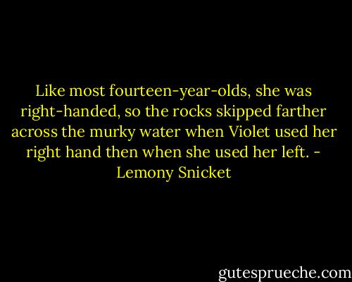 Like most fourteen-year-olds, she was right-handed, so the rocks skipped farther across the murky water when Violet used her right hand then when she used her left. - Lemony Snicket