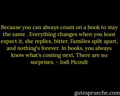 Because you can always count on a book to stay the same . Everything changes when you least expect it, she replies, bitter. Families split apart, and nothing's forever. In books, you always know what's coming next. There are no surprises. - Jodi Picoult
