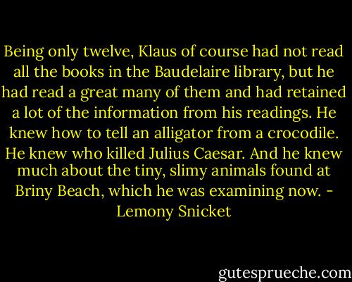 Being only twelve, Klaus of course had not read all the books in the Baudelaire library, but he had read a great many of them and had retained a lot of the information from his readings. He knew how to tell an alligator from a crocodile. He knew who killed Julius Caesar. And he knew much about the tiny, slimy animals found at Briny Beach, which he was examining now. - Lemony Snicket