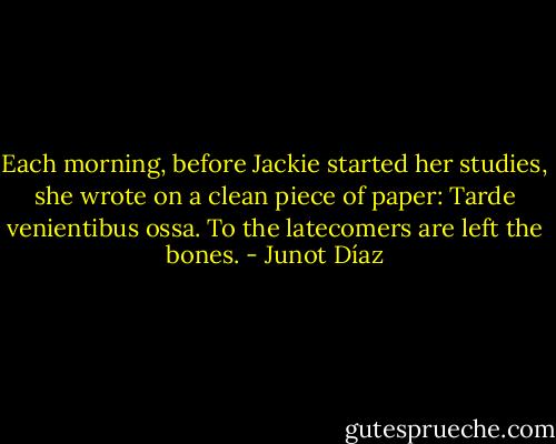 Each morning, before Jackie started her studies, she wrote on a clean piece of paper: Tarde venientibus ossa.<br />To the latecomers are left the bones. - Junot Díaz