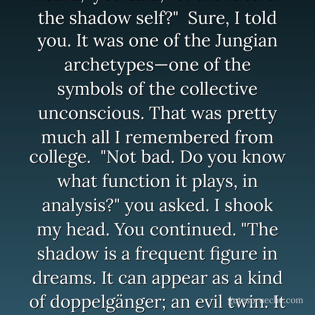 [...] and I said to myself: Aha. George used to have a way of coping."<br /> "When?" I said, confused. "You mean, when I was a kid?"<br /> "Have you ever heard," you said, "of the idea of the shadow self?"<br /> Sure, I told you. It was one of the Jungian archetypes—one of the symbols of the collective unconscious. That was pretty much all I remembered from college.<br /> "Not bad. Do you know what function it plays, in analysis?" you asked. I shook my head. You continued. "The shadow is a frequent figure in dreams. It can appear as a kind of doppelgänger; an evil twin. It embodies our repressed desires. The dark stuff. The shameful stuff. The you-want-to-fuck-your-mother stuff." (48) - Justin Evans